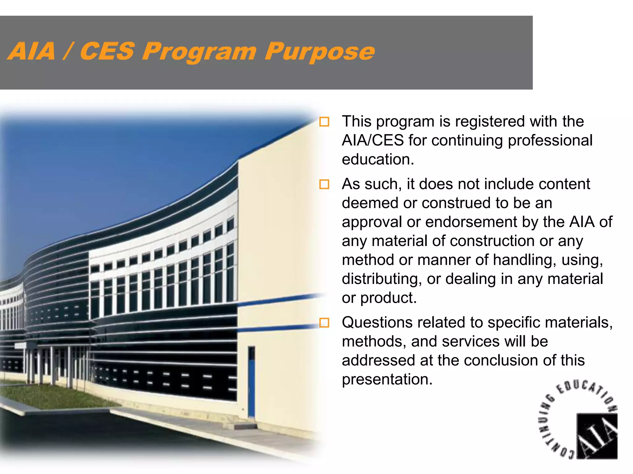 AIA / CES Program Purpose
 This program is registered with the

AIA/CES for continuing professional
education.
 As such, it does not include content

deemed or construed to be an
approval or endorsement by the AIA of
any material of construction or any
method or manner of handling, using,
distributing, or dealing in any material
or product.
 Questions related to specific materials,

methods, and services will be
addressed at the conclusion of this
presentation.

 