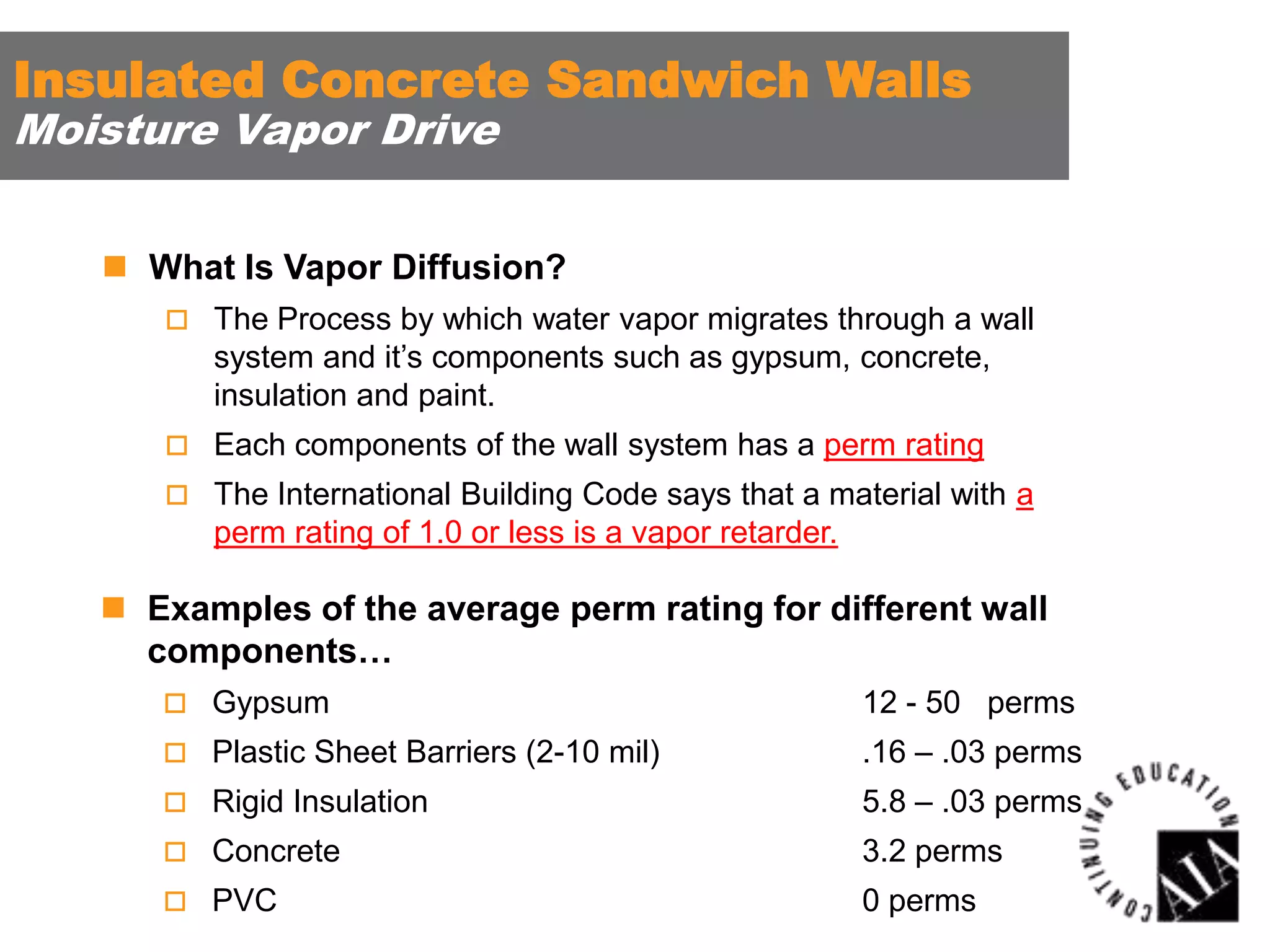 Insulated Concrete Sandwich Walls
Moisture Vapor Drive

 What Is Vapor Diffusion?
 The Process by which water vapor migrates through a wall

system and it’s components such as gypsum, concrete,
insulation and paint.
 Each components of the wall system has a perm rating
 The International Building Code says that a material with a

perm rating of 1.0 or less is a vapor retarder.

 Examples of the average perm rating for different wall
components…
 Gypsum

12 - 50 perms

 Plastic Sheet Barriers (2-10 mil)

.16 – .03 perms

 Rigid Insulation

5.8 – .03 perms

 Concrete

3.2 perms

 PVC

0 perms

 