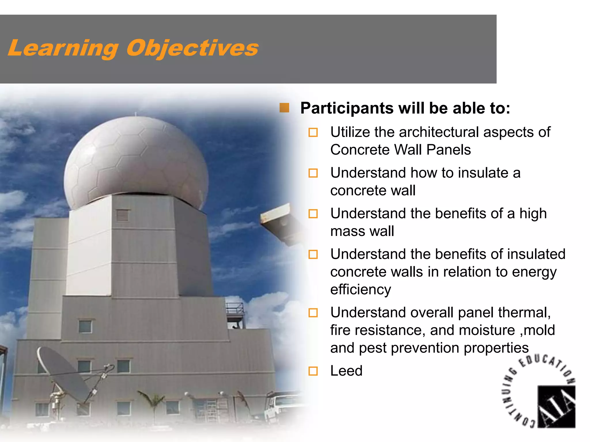 Learning Objectives
 Participants will be able to:
 Utilize the architectural aspects of

Concrete Wall Panels
 Understand how to insulate a

concrete wall
 Understand the benefits of a high

mass wall
 Understand the benefits of insulated

concrete walls in relation to energy
efficiency
 Understand overall panel thermal,

fire resistance, and moisture ,mold
and pest prevention properties
 Leed

 