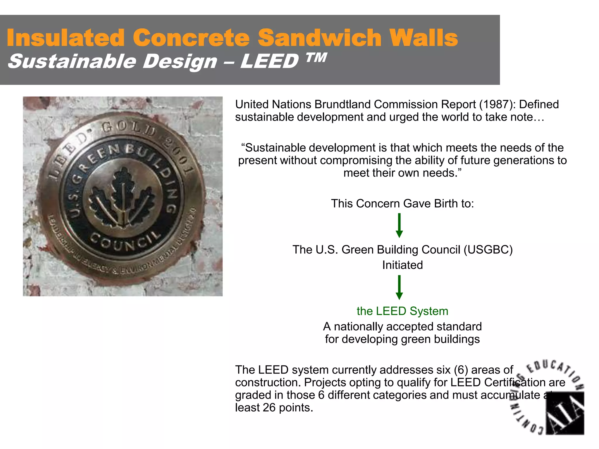 Insulated Concrete Sandwich Walls
Sustainable Design – LEED

TM

United Nations Brundtland Commission Report (1987): Defined
sustainable development and urged the world to take note…

“Sustainable development is that which meets the needs of the
present without compromising the ability of future generations to
meet their own needs.”
This Concern Gave Birth to:

The U.S. Green Building Council (USGBC)
Initiated

the LEED System
A nationally accepted standard
for developing green buildings
The LEED system currently addresses six (6) areas of
construction. Projects opting to qualify for LEED Certification are
graded in those 6 different categories and must accumulate at
least 26 points.

 