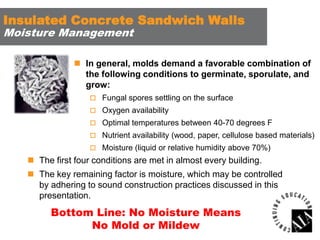 Insulated Concrete Sandwich Walls
Moisture Management

 In general, molds demand a favorable combination of
the following conditions to germinate, sporulate, and
grow:
 Fungal spores settling on the surface
 Oxygen availability
 Optimal temperatures between 40-70 degrees F
 Nutrient availability (wood, paper, cellulose based materials)
 Moisture (liquid or relative humidity above 70%)

 The first four conditions are met in almost every building.
 The key remaining factor is moisture, which may be controlled
by adhering to sound construction practices discussed in this
presentation.

Bottom Line: No Moisture Means
No Mold or Mildew

 