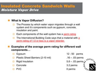 Insulated Concrete Sandwich Walls
Moisture Vapor Drive

 What Is Vapor Diffusion?
 The Process by which water vapor migrates through a wall

system and it’s components such as gypsum, concrete,
insulation and paint.
 Each components of the wall system has a perm rating
 The International Building Code says that a material with a

perm rating of 1.0 or less is a vapor retarder.

 Examples of the average perm rating for different wall
components…
 Gypsum

12 - 50 perms

 Plastic Sheet Barriers (2-10 mil)

.16 – .03 perms

 Rigid Insulation

5.8 – .03 perms

 Concrete

3.2 perms

 PVC

0 perms

 