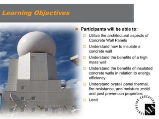 Learning Objectives
 Participants will be able to:
 Utilize the architectural aspects of

Concrete Wall Panels
 Understand how to insulate a

concrete wall
 Understand the benefits of a high

mass wall
 Understand the benefits of insulated

concrete walls in relation to energy
efficiency
 Understand overall panel thermal,

fire resistance, and moisture ,mold
and pest prevention properties
 Leed

 