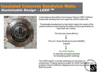 Insulated Concrete Sandwich Walls
Sustainable Design – LEED

TM

United Nations Brundtland Commission Report (1987): Defined
sustainable development and urged the world to take note…

“Sustainable development is that which meets the needs of the
present without compromising the ability of future generations to
meet their own needs.”
This Concern Gave Birth to:

The U.S. Green Building Council (USGBC)
Initiated

the LEED System
A nationally accepted standard
for developing green buildings
The LEED system currently addresses six (6) areas of
construction. Projects opting to qualify for LEED Certification are
graded in those 6 different categories and must accumulate at
least 26 points.

 