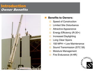 Introduction

Owner Benefits
 Benefits to Owners:
 Speed of Construction
 Limited Site Disturbance
 Attractive Appearance
 Energy Efficiency (R-30+)
 Increased Daylighting
 Long Clear Spans

 150 MPH + Low Maintenance
 Sound Transmission (STC 58)
 Moisture Management
 Fire Endurance (4-HR)

 
