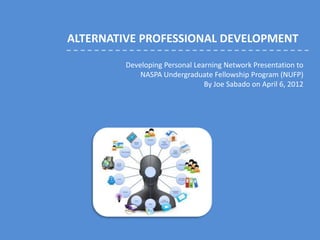 ALTERNATIVE PROFESSIONAL DEVELOPMENT

         Developing Personal Learning Network Presentation to
             NASPA Undergraduate Fellowship Program (NUFP)
                                By Joe Sabado on April 6, 2012
 