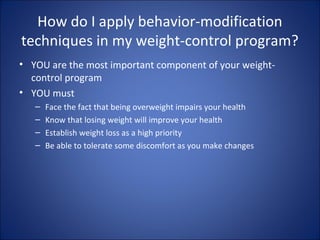 How do I apply behavior-modification
techniques in my weight-control program?
• YOU are the most important component of your weight-
control program
• YOU must
– Face the fact that being overweight impairs your health
– Know that losing weight will improve your health
– Establish weight loss as a high priority
– Be able to tolerate some discomfort as you make changes
 