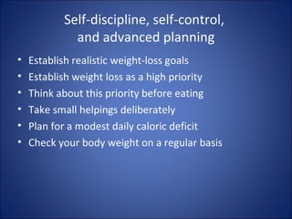 Self-discipline, self-control,
and advanced planning
• Establish realistic weight-loss goals
• Establish weight loss as a high priority
• Think about this priority before eating
• Take small helpings deliberately
• Plan for a modest daily caloric deficit
• Check your body weight on a regular basis
 