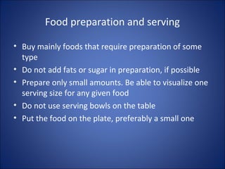 Food preparation and serving
• Buy mainly foods that require preparation of some
type
• Do not add fats or sugar in preparation, if possible
• Prepare only small amounts. Be able to visualize one
serving size for any given food
• Do not use serving bowls on the table
• Put the food on the plate, preferably a small one
 