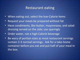 Restaurant eating
• When eating out, select the low-Calorie items
• Request your meals be prepared without fat
• Have condiments, like butter, mayonnaise, and salad
dressing served on the side; use sparingly
• Order water, not a high-Calorie beverage
• Be wary of portion sizes as most restaurant servings
contain 2-3 normal servings. Ask for a take-home
container before you eat and put half of your meal in
the box.
 
