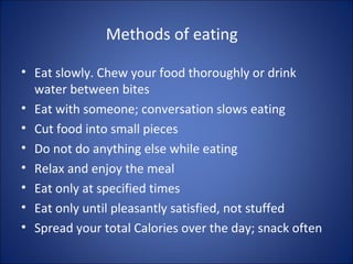 Methods of eating
• Eat slowly. Chew your food thoroughly or drink
water between bites
• Eat with someone; conversation slows eating
• Cut food into small pieces
• Do not do anything else while eating
• Relax and enjoy the meal
• Eat only at specified times
• Eat only until pleasantly satisfied, not stuffed
• Spread your total Calories over the day; snack often
 