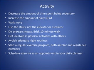 Activity
• Decrease the amount of time spent being sedentary
• Increase the amount of daily NEAT
• Walk more
• Use the stairs, not the elevator or escalator
• Do exercise snacks. Brisk 10-minute walk
• Get involved in physical activities with others
• Avoid sedentary night routines
• Start a regular exercise program, both aerobic and resistance
exercises
• Schedule exercise as an appointment in your daily planner
 