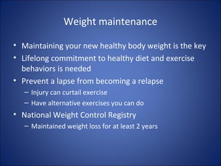 Weight maintenance
• Maintaining your new healthy body weight is the key
• Lifelong commitment to healthy diet and exercise
behaviors is needed
• Prevent a lapse from becoming a relapse
– Injury can curtail exercise
– Have alternative exercises you can do
• National Weight Control Registry
– Maintained weight loss for at least 2 years
 