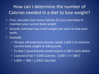 How can I determine the number of
Calories needed in a diet to lose weight?
• First, calculate how many Calories (C) you need daily to
maintain your current body weight
• Second, estimate how much weight you want to lose each
week.
• Example:
– 35-year old sedentary woman needs 1,820 C to maintain
current body weight at 140 pounds
– To lose 1 pound/week would require a 500 C daily deficit
– 1 pound of fat = 3,500 Calories; 3,500 ÷ 7 = 500 C
– 1,830 ― 500 = 1,330 C day diet
 