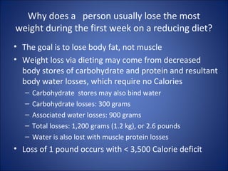 Why does a person usually lose the most
weight during the first week on a reducing diet?
• The goal is to lose body fat, not muscle
• Weight loss via dieting may come from decreased
body stores of carbohydrate and protein and resultant
body water losses, which require no Calories
– Carbohydrate stores may also bind water
– Carbohydrate losses: 300 grams
– Associated water losses: 900 grams
– Total losses: 1,200 grams (1.2 kg), or 2.6 pounds
– Water is also lost with muscle protein losses
• Loss of 1 pound occurs with < 3,500 Calorie deficit
 