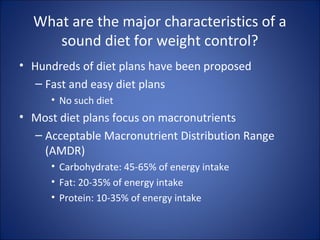 What are the major characteristics of a
sound diet for weight control?
• Hundreds of diet plans have been proposed
– Fast and easy diet plans
• No such diet
• Most diet plans focus on macronutrients
– Acceptable Macronutrient Distribution Range
(AMDR)
• Carbohydrate: 45-65% of energy intake
• Fat: 20-35% of energy intake
• Protein: 10-35% of energy intake
 