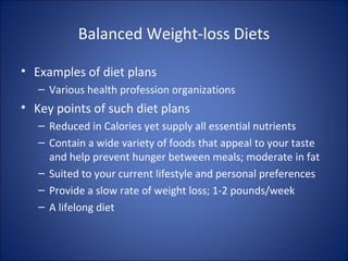 Balanced Weight-loss Diets
• Examples of diet plans
– Various health profession organizations
• Key points of such diet plans
– Reduced in Calories yet supply all essential nutrients
– Contain a wide variety of foods that appeal to your taste
and help prevent hunger between meals; moderate in fat
– Suited to your current lifestyle and personal preferences
– Provide a slow rate of weight loss; 1-2 pounds/week
– A lifelong diet
 