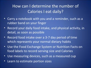 How can I determine the number of
Calories I eat daily?
• Carry a notebook with you and a reminder, such as a
rubber band on your finger
• Record your daily food intake, and physical activity, in
detail, as soon as possible
• Record food intake over a 3-7 day period of time
which represents your normal dietary habits
• Use the Food Exchange System or Nutrition Facts on
food labels to record serving size and Calories
• Use measuring devices, such as a measured cup
• Learn to estimate portion sizes
 