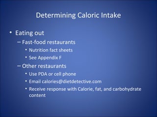 Determining Caloric Intake
• Eating out
– Fast-food restaurants
• Nutrition fact sheets
• See Appendix F
– Other restaurants
• Use PDA or cell phone
• Email calories@dietdetective.com
• Receive response with Calorie, fat, and carbohydrate
content
 