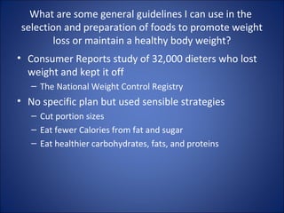 What are some general guidelines I can use in the
selection and preparation of foods to promote weight
loss or maintain a healthy body weight?
• Consumer Reports study of 32,000 dieters who lost
weight and kept it off
– The National Weight Control Registry
• No specific plan but used sensible strategies
– Cut portion sizes
– Eat fewer Calories from fat and sugar
– Eat healthier carbohydrates, fats, and proteins
 
