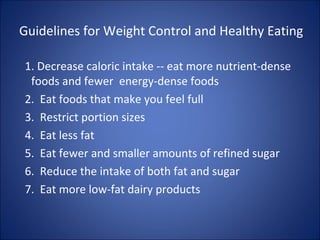 Guidelines for Weight Control and Healthy Eating
1. Decrease caloric intake -- eat more nutrient-dense
foods and fewer energy-dense foods
2. Eat foods that make you feel full
3. Restrict portion sizes
4. Eat less fat
5. Eat fewer and smaller amounts of refined sugar
6. Reduce the intake of both fat and sugar
7. Eat more low-fat dairy products
 
