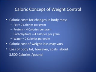 Caloric Concept of Weight Control
• Caloric costs for changes in body mass
– Fat = 9 Calories per gram
– Protein = 4 Calories per gram
– Carbohydrate = 4 Calories per gram
– Water = 0 Calories per gram
• Caloric cost of weight loss may vary
• Loss of body fat, however, costs about
3,500 Calories /pound
 