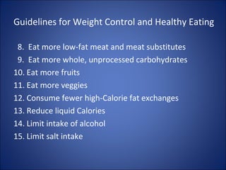 Guidelines for Weight Control and Healthy Eating
8. Eat more low-fat meat and meat substitutes
9. Eat more whole, unprocessed carbohydrates
10. Eat more fruits
11. Eat more veggies
12. Consume fewer high-Calorie fat exchanges
13. Reduce liquid Calories
14. Limit intake of alcohol
15. Limit salt intake
 