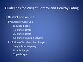 Guidelines for Weight Control and Healthy Eating
3. Restrict portion sizes
Evolution of Coca-Cola
8-ounce bottle
12-ounce bottle
20-ounce bottle
64-ounce fountain serving
Evolution of fast-food hamburgers
Single 4-ounce patty
Double burger
Triple burger
 
