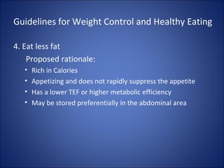 Guidelines for Weight Control and Healthy Eating
4. Eat less fat
Proposed rationale:
• Rich in Calories
• Appetizing and does not rapidly suppress the appetite
• Has a lower TEF or higher metabolic efficiency
• May be stored preferentially in the abdominal area
 