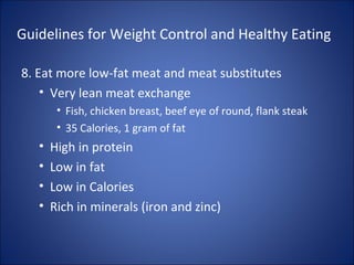 Guidelines for Weight Control and Healthy Eating
8. Eat more low-fat meat and meat substitutes
• Very lean meat exchange
• Fish, chicken breast, beef eye of round, flank steak
• 35 Calories, 1 gram of fat
• High in protein
• Low in fat
• Low in Calories
• Rich in minerals (iron and zinc)
 