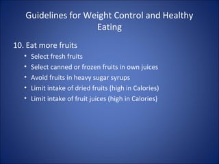 Guidelines for Weight Control and Healthy
Eating
10. Eat more fruits
• Select fresh fruits
• Select canned or frozen fruits in own juices
• Avoid fruits in heavy sugar syrups
• Limit intake of dried fruits (high in Calories)
• Limit intake of fruit juices (high in Calories)
 