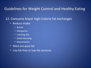 Guidelines for Weight Control and Healthy Eating
12. Consume fewer high-Calorie fat exchanges
• Reduce intake
• Butter
• Margarine
• Cooking oils
• Salad dressing
• Mayonnaise
• Most are pure fat
• Use fat-free or low-fat versions
 