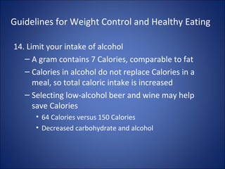 Guidelines for Weight Control and Healthy Eating
14. Limit your intake of alcohol
– A gram contains 7 Calories, comparable to fat
– Calories in alcohol do not replace Calories in a
meal, so total caloric intake is increased
– Selecting low-alcohol beer and wine may help
save Calories
• 64 Calories versus 150 Calories
• Decreased carbohydrate and alcohol
 