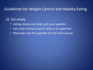 Guidelines for Weight Control and Healthy Eating
16. Eat slowly
• Eating slowly may help curb your appetite
• Eat a low-Calorie soup or salad as an appetizer
• May help curb the appetite for the main course
 