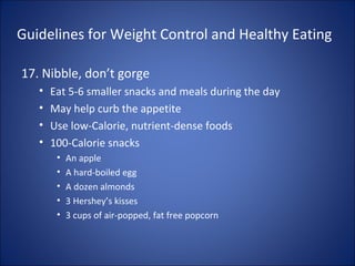 Guidelines for Weight Control and Healthy Eating
17. Nibble, don’t gorge
• Eat 5-6 smaller snacks and meals during the day
• May help curb the appetite
• Use low-Calorie, nutrient-dense foods
• 100-Calorie snacks
• An apple
• A hard-boiled egg
• A dozen almonds
• 3 Hershey’s kisses
• 3 cups of air-popped, fat free popcorn
 