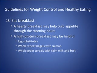 Guidelines for Weight Control and Healthy Eating
18. Eat breakfast
• A hearty breakfast may help curb appetite
through the morning hours
• A high-protein breakfast may be helpful
• Egg substitutes
• Whole wheat bagels with salmon
• Whole grain cereals with skim milk and fruit
 
