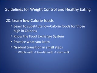 Guidelines for Weight Control and Healthy Eating
20. Learn low-Calorie foods
• Learn to substitute low-Calorie foods for those
high in Calories
• Know the Food Exchange System
• Practice what you learn
• Gradual transition in small steps
• Whole milk → low-fat milk → skim milk
 