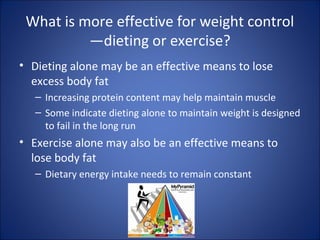 What is more effective for weight control
—dieting or exercise?
• Dieting alone may be an effective means to lose
excess body fat
– Increasing protein content may help maintain muscle
– Some indicate dieting alone to maintain weight is designed
to fail in the long run
• Exercise alone may also be an effective means to
lose body fat
– Dietary energy intake needs to remain constant
 