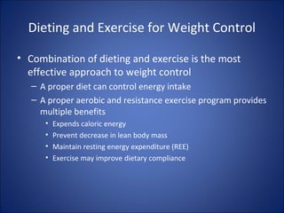 Dieting and Exercise for Weight Control
• Combination of dieting and exercise is the most
effective approach to weight control
– A proper diet can control energy intake
– A proper aerobic and resistance exercise program provides
multiple benefits
• Expends caloric energy
• Prevent decrease in lean body mass
• Maintain resting energy expenditure (REE)
• Exercise may improve dietary compliance
 