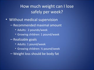 How much weight can I lose
safely per week?
• Without medical supervision
– Recommended maximal amount
• Adults: 2 pounds/week
• Growing children: 1 pound/week
– Realizable goals
• Adults: 1 pound/week
• Growing children: ½ pound/week
– Weight loss should be body fat
 