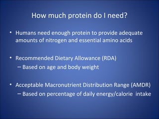 How much protein do I need?
• Humans need enough protein to provide adequate
amounts of nitrogen and essential amino acids
• Recommended Dietary Allowance (RDA)
– Based on age and body weight
• Acceptable Macronutrient Distribution Range (AMDR)
– Based on percentage of daily energy/calorie intake
 