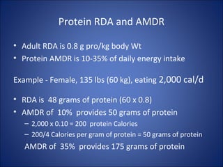 Protein RDA and AMDR
• Adult RDA is 0.8 g pro/kg body Wt
• Protein AMDR is 10-35% of daily energy intake
Example - Female, 135 lbs (60 kg), eating 2,000 cal/d
• RDA is 48 grams of protein (60 x 0.8)
• AMDR of 10% provides 50 grams of protein
– 2,000 x 0.10 = 200 protein Calories
– 200/4 Calories per gram of protein = 50 grams of protein
AMDR of 35% provides 175 grams of protein
 