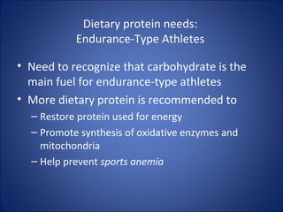 Dietary protein needs:
Endurance-Type Athletes
• Need to recognize that carbohydrate is the
main fuel for endurance-type athletes
• More dietary protein is recommended to
– Restore protein used for energy
– Promote synthesis of oxidative enzymes and
mitochondria
– Help prevent sports anemia
 