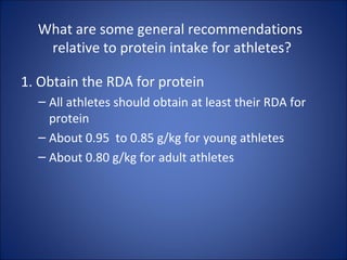 What are some general recommendations
relative to protein intake for athletes?
1. Obtain the RDA for protein
– All athletes should obtain at least their RDA for
protein
– About 0.95 to 0.85 g/kg for young athletes
– About 0.80 g/kg for adult athletes
 