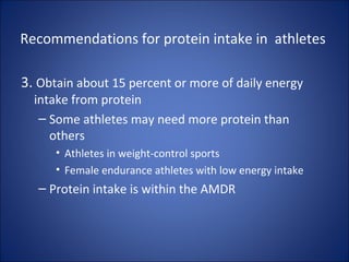 Recommendations for protein intake in athletes
3. Obtain about 15 percent or more of daily energy
intake from protein
– Some athletes may need more protein than
others
• Athletes in weight-control sports
• Female endurance athletes with low energy intake
– Protein intake is within the AMDR
 