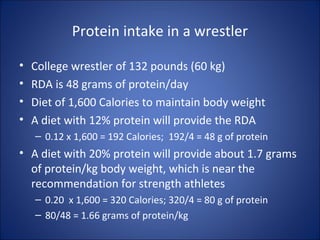 Protein intake in a wrestler
• College wrestler of 132 pounds (60 kg)
• RDA is 48 grams of protein/day
• Diet of 1,600 Calories to maintain body weight
• A diet with 12% protein will provide the RDA
– 0.12 x 1,600 = 192 Calories; 192/4 = 48 g of protein
• A diet with 20% protein will provide about 1.7 grams
of protein/kg body weight, which is near the
recommendation for strength athletes
– 0.20 x 1,600 = 320 Calories; 320/4 = 80 g of protein
– 80/48 = 1.66 grams of protein/kg
 