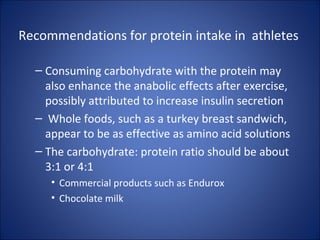 Recommendations for protein intake in athletes
– Consuming carbohydrate with the protein may
also enhance the anabolic effects after exercise,
possibly attributed to increase insulin secretion
– Whole foods, such as a turkey breast sandwich,
appear to be as effective as amino acid solutions
– The carbohydrate: protein ratio should be about
3:1 or 4:1
• Commercial products such as Endurox
• Chocolate milk
 