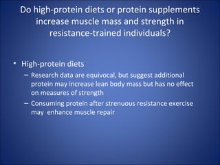 Do high-protein diets or protein supplements
increase muscle mass and strength in
resistance-trained individuals?
• High-protein diets
– Research data are equivocal, but suggest additional
protein may increase lean body mass but has no effect
on measures of strength
– Consuming protein after strenuous resistance exercise
may enhance muscle repair
 