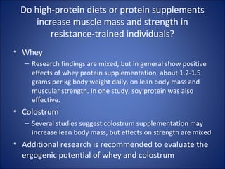 Do high-protein diets or protein supplements
increase muscle mass and strength in
resistance-trained individuals?
• Whey
– Research findings are mixed, but in general show positive
effects of whey protein supplementation, about 1.2-1.5
grams per kg body weight daily, on lean body mass and
muscular strength. In one study, soy protein was also
effective.
• Colostrum
– Several studies suggest colostrum supplementation may
increase lean body mass, but effects on strength are mixed
• Additional research is recommended to evaluate the
ergogenic potential of whey and colostrum
 