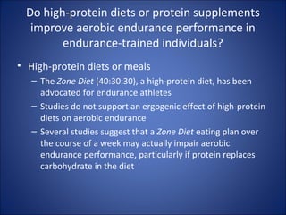Do high-protein diets or protein supplements
improve aerobic endurance performance in
endurance-trained individuals?
• High-protein diets or meals
– The Zone Diet (40:30:30), a high-protein diet, has been
advocated for endurance athletes
– Studies do not support an ergogenic effect of high-protein
diets on aerobic endurance
– Several studies suggest that a Zone Diet eating plan over
the course of a week may actually impair aerobic
endurance performance, particularly if protein replaces
carbohydrate in the diet
 